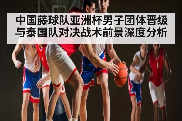 中国藤球队亚洲杯男子团体晋级与泰国队对决战术前景深度分析